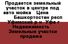 Продается земельный участок в центре под авто-мойка › Цена ­ 6 700 000 - Башкортостан респ., Уфимский р-н, Уфа г. Недвижимость » Земельные участки продажа   